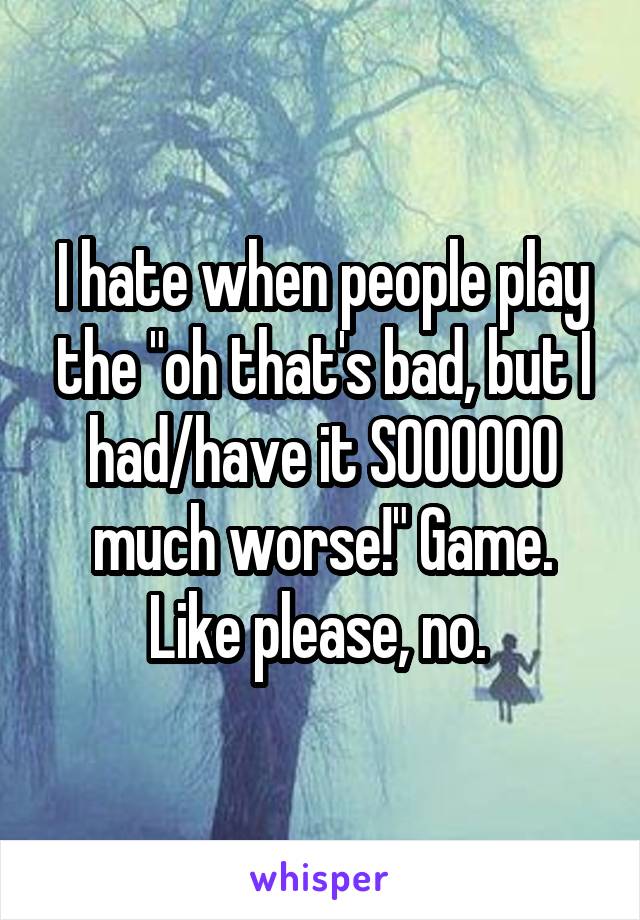 I hate when people play the "oh that's bad, but I had/have it SOOOOOO much worse!" Game.
Like please, no. 