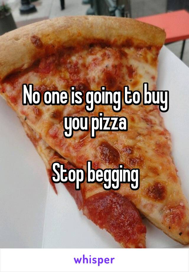 No one is going to buy you pizza

Stop begging