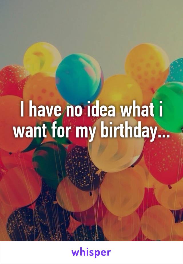 I have no idea what i want for my birthday...
