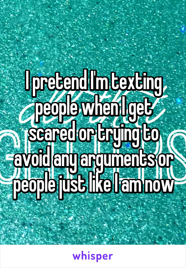I pretend I'm texting people when I get scared or trying to avoid any arguments or people just like I am now