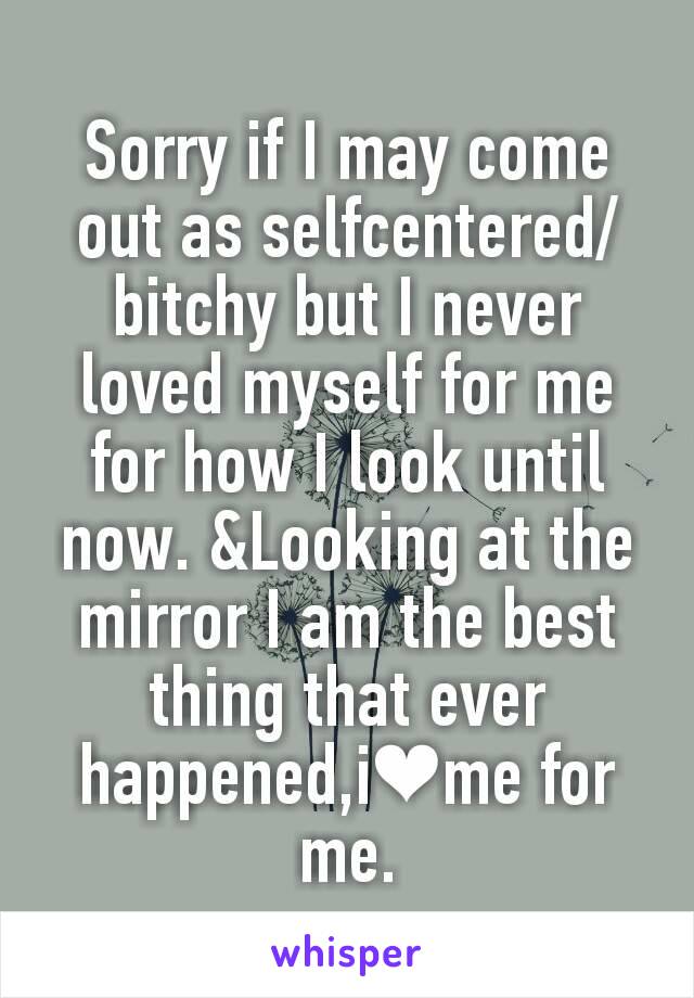Sorry if I may come out as selfcentered/bitchy but I never loved myself for me for how I look until now. &Looking at the mirror I am the best thing that ever happened,i❤me for me.