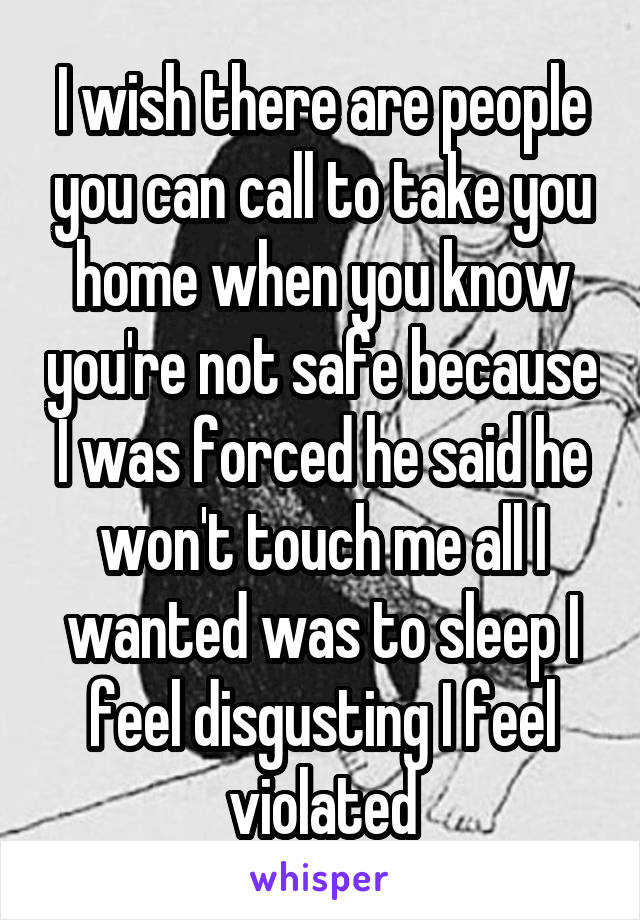 I wish there are people you can call to take you home when you know you're not safe because I was forced he said he won't touch me all I wanted was to sleep I feel disgusting I feel violated