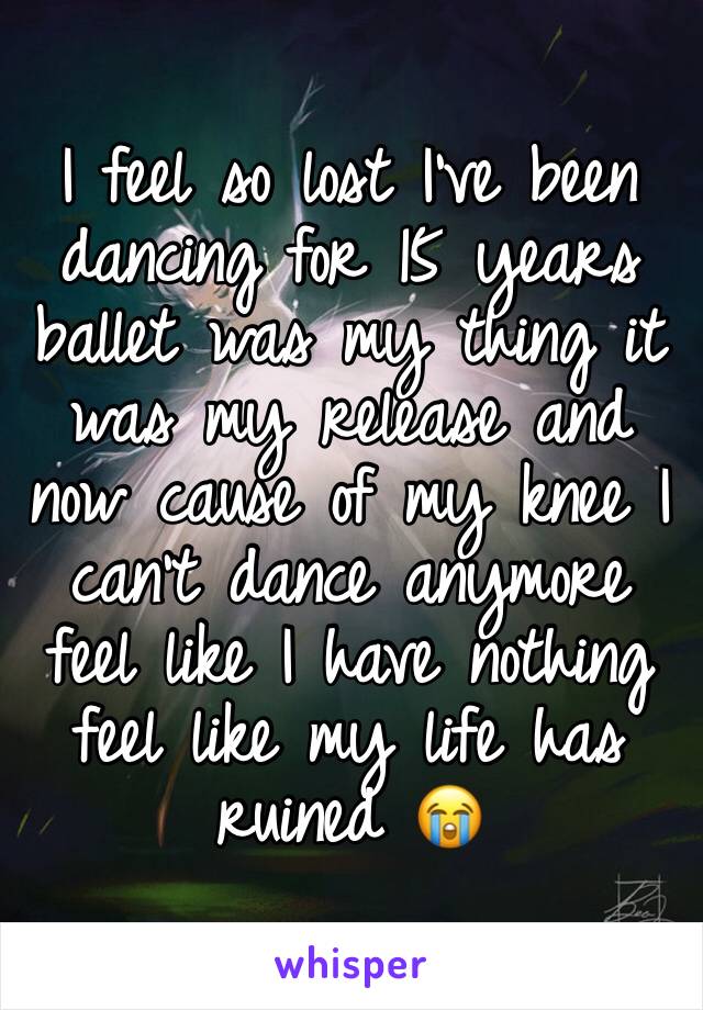 I feel so lost I've been dancing for 15 years ballet was my thing it was my release and now cause of my knee I can't dance anymore feel like I have nothing feel like my life has ruined 😭