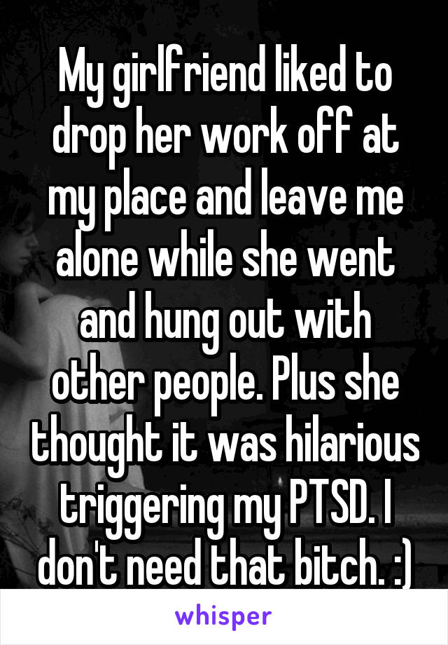 My girlfriend liked to drop her work off at my place and leave me alone while she went and hung out with other people. Plus she thought it was hilarious triggering my PTSD. I don't need that bitch. :)