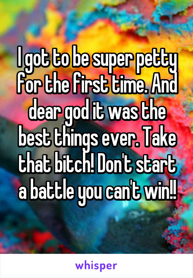 I got to be super petty for the first time. And dear god it was the best things ever. Take that bitch! Don't start a battle you can't win!!
