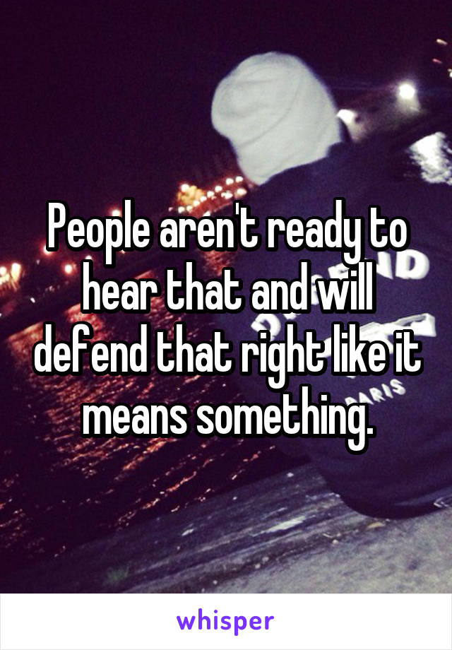 People aren't ready to hear that and will defend that right like it means something.