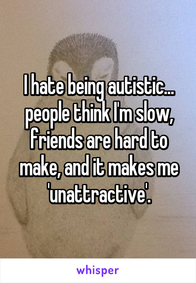 I hate being autistic... people think I'm slow, friends are hard to make, and it makes me 'unattractive'.