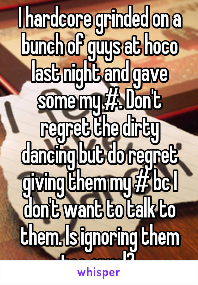 I hardcore grinded on a bunch of guys at hoco last night and gave some my #. Don't regret the dirty dancing but do regret giving them my # bc I don't want to talk to them. Is ignoring them too cruel? 