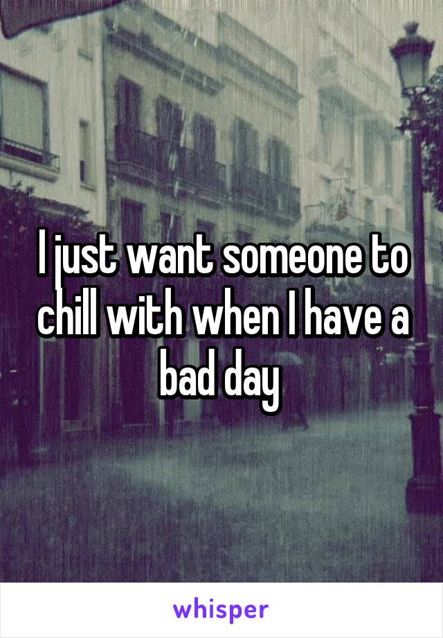 I just want someone to chill with when I have a bad day 