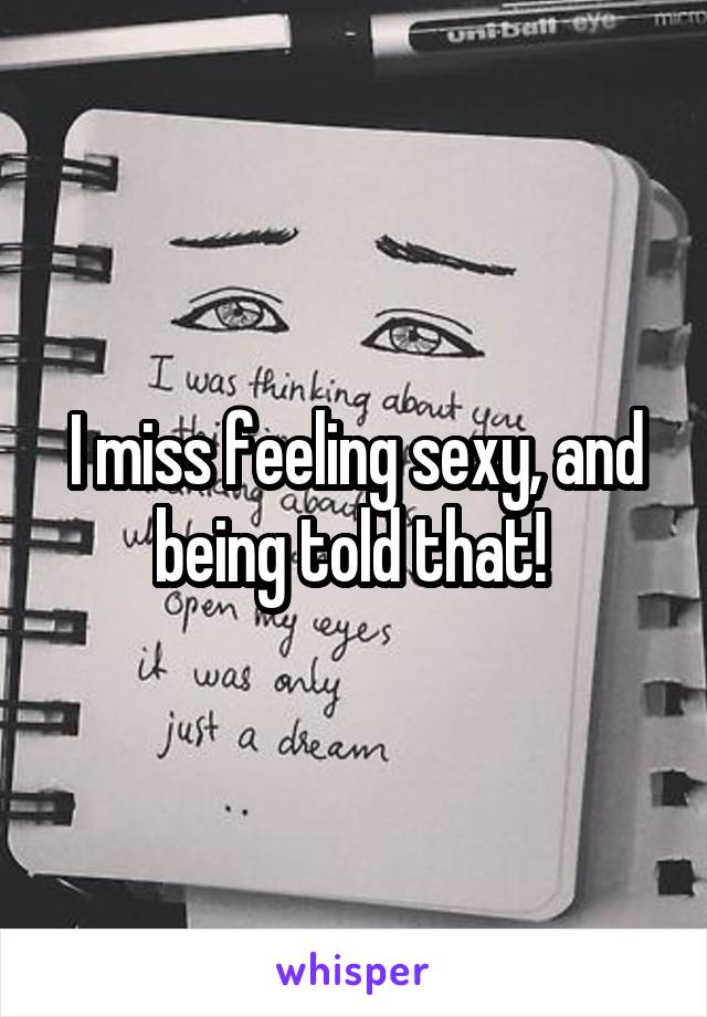 I miss feeling sexy, and being told that! 