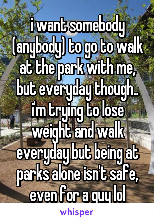 i want somebody (anybody) to go to walk at the park with me, but everyday though.. i'm trying to lose weight and walk everyday but being at parks alone isn't safe, even for a guy lol