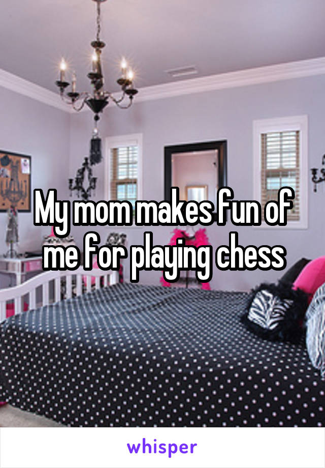 My mom makes fun of me for playing chess