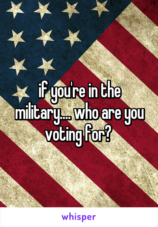 if you're in the military.... who are you voting for? 