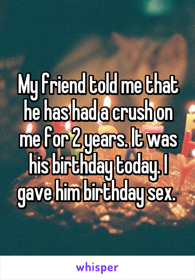 My friend told me that he has had a crush on me for 2 years. It was his birthday today. I gave him birthday sex. 