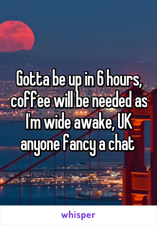 Gotta be up in 6 hours, coffee will be needed as I'm wide awake, UK anyone fancy a chat 