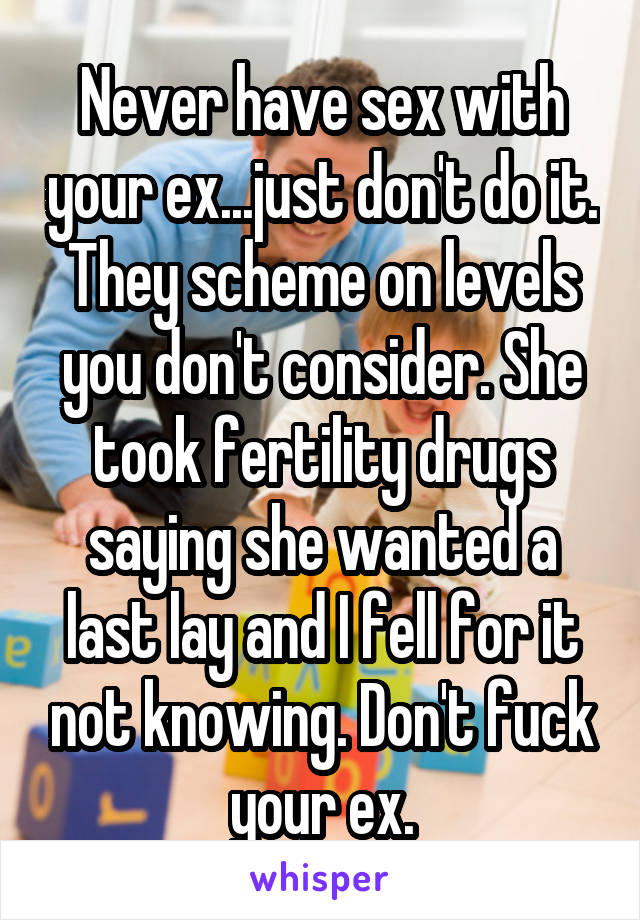Never have sex with your ex...just don't do it. They scheme on levels you don't consider. She took fertility drugs saying she wanted a last lay and I fell for it not knowing. Don't fuck your ex.