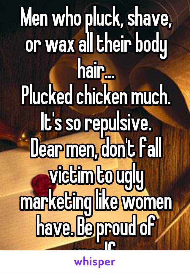Men who pluck, shave, or wax all their body hair...
Plucked chicken much.
It's so repulsive.
Dear men, don't fall victim to ugly marketing like women have. Be proud of urself.