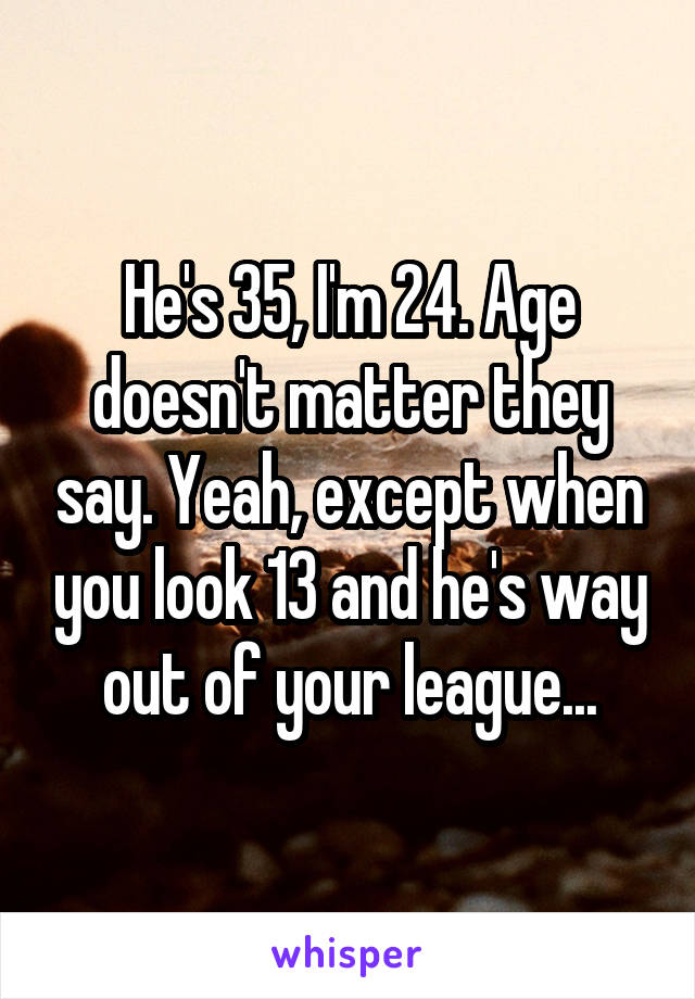 He's 35, I'm 24. Age doesn't matter they say. Yeah, except when you look 13 and he's way out of your league...