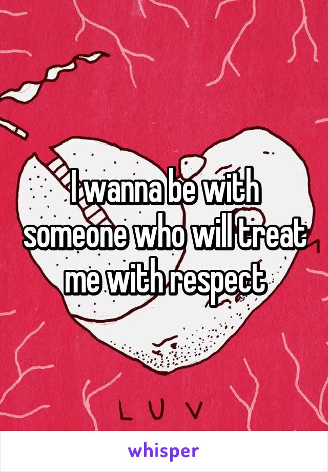 I wanna be with someone who will treat me with respect