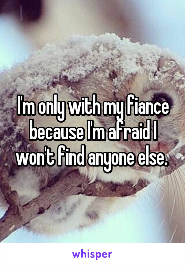 I'm only with my fiance because I'm afraid I won't find anyone else. 