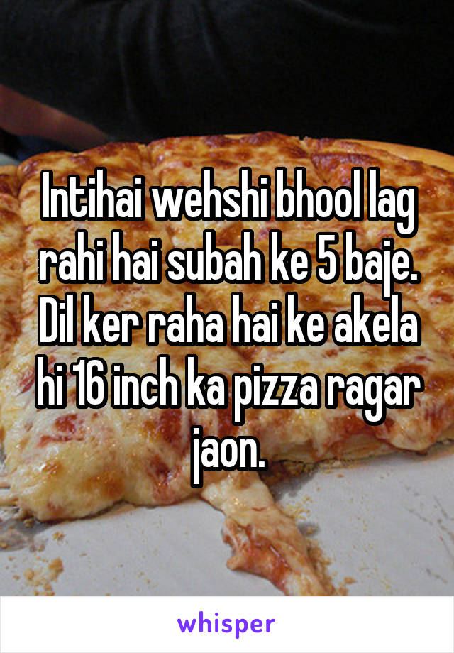 Intihai wehshi bhool lag rahi hai subah ke 5 baje. Dil ker raha hai ke akela hi 16 inch ka pizza ragar jaon.