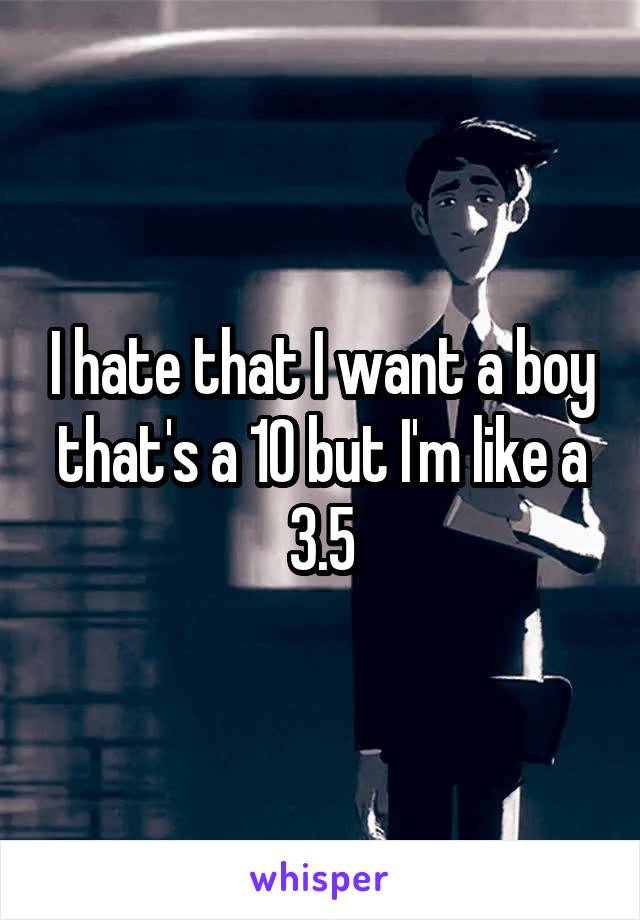 I hate that I want a boy that's a 10 but I'm like a 3.5