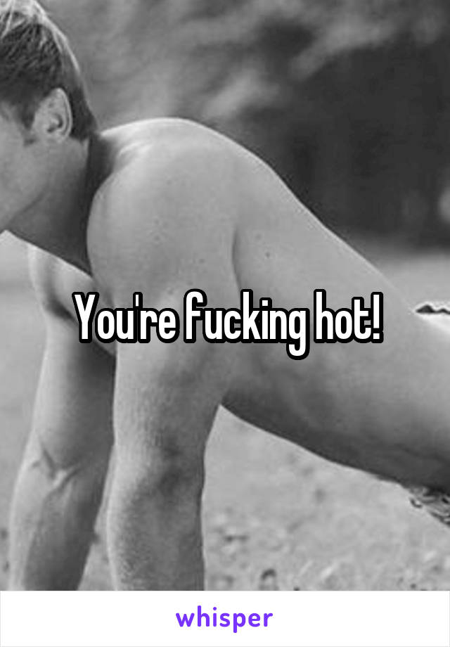 You're fucking hot!