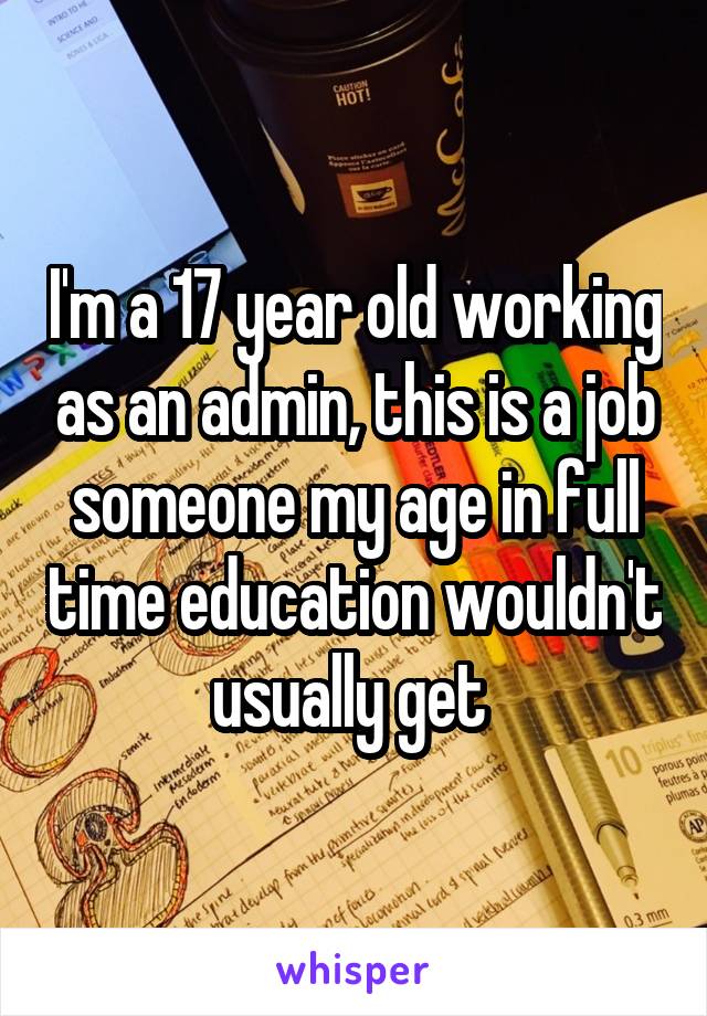 I'm a 17 year old working as an admin, this is a job someone my age in full time education wouldn't usually get 