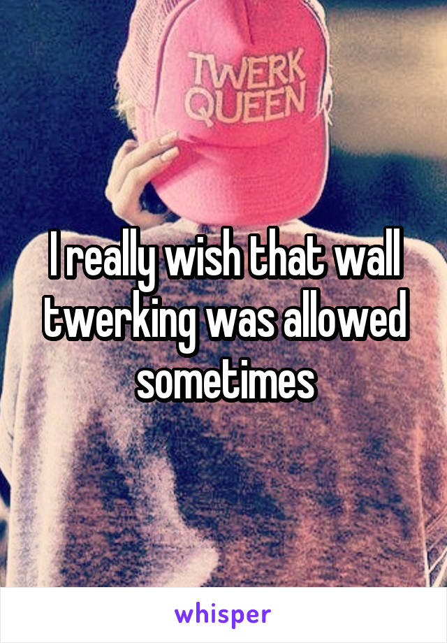 I really wish that wall twerking was allowed sometimes