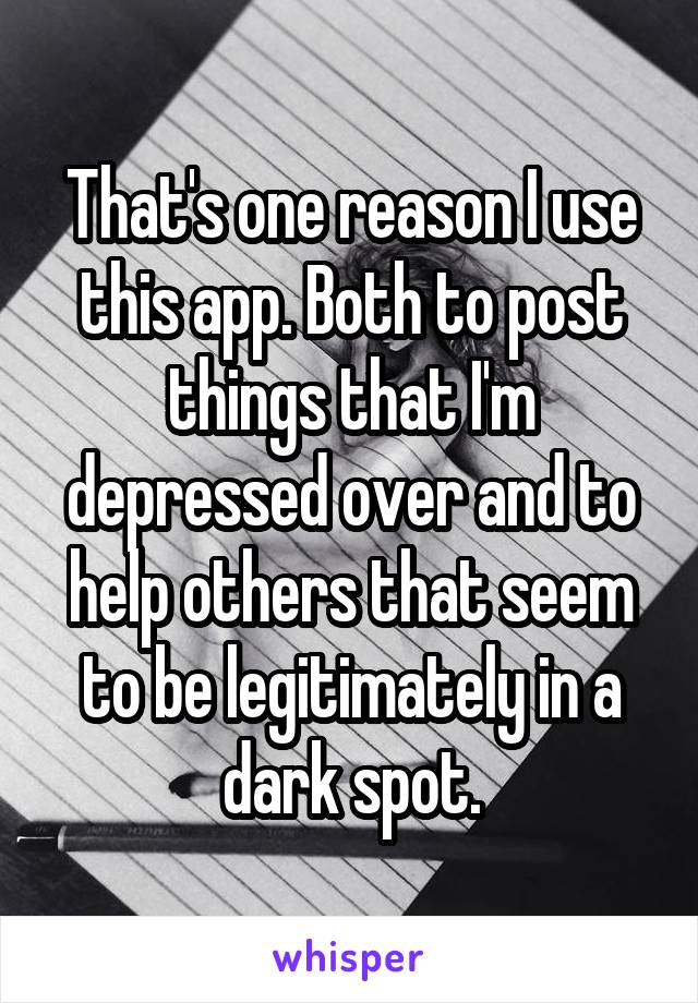 That's one reason I use this app. Both to post things that I'm depressed over and to help others that seem to be legitimately in a dark spot.