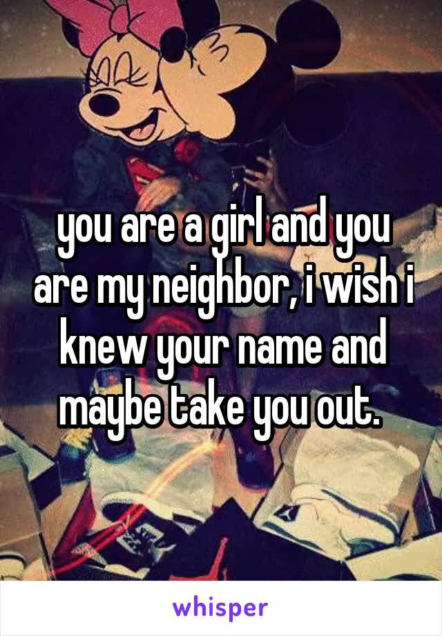 you are a girl and you are my neighbor, i wish i knew your name and maybe take you out. 