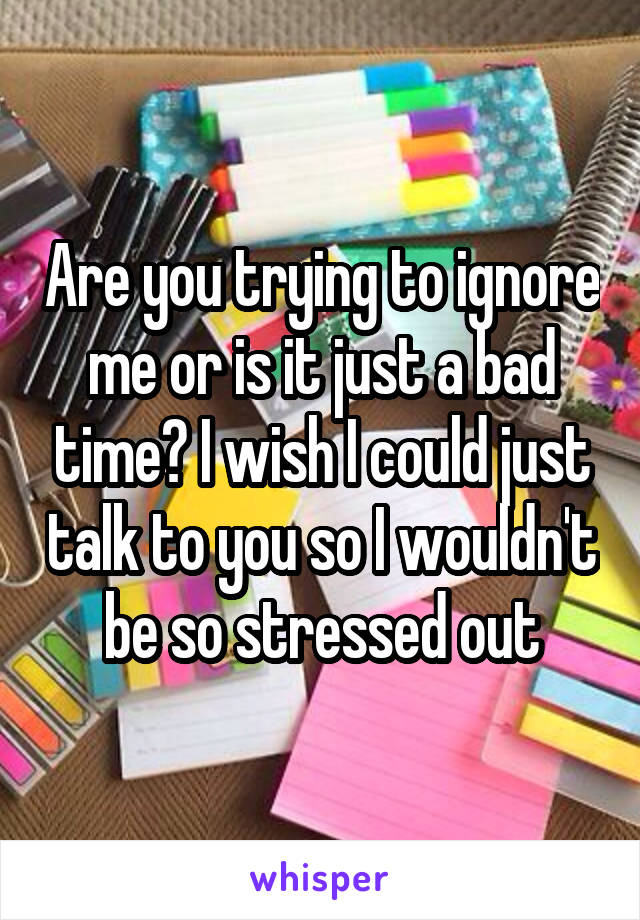 Are you trying to ignore me or is it just a bad time? I wish I could just talk to you so I wouldn't be so stressed out