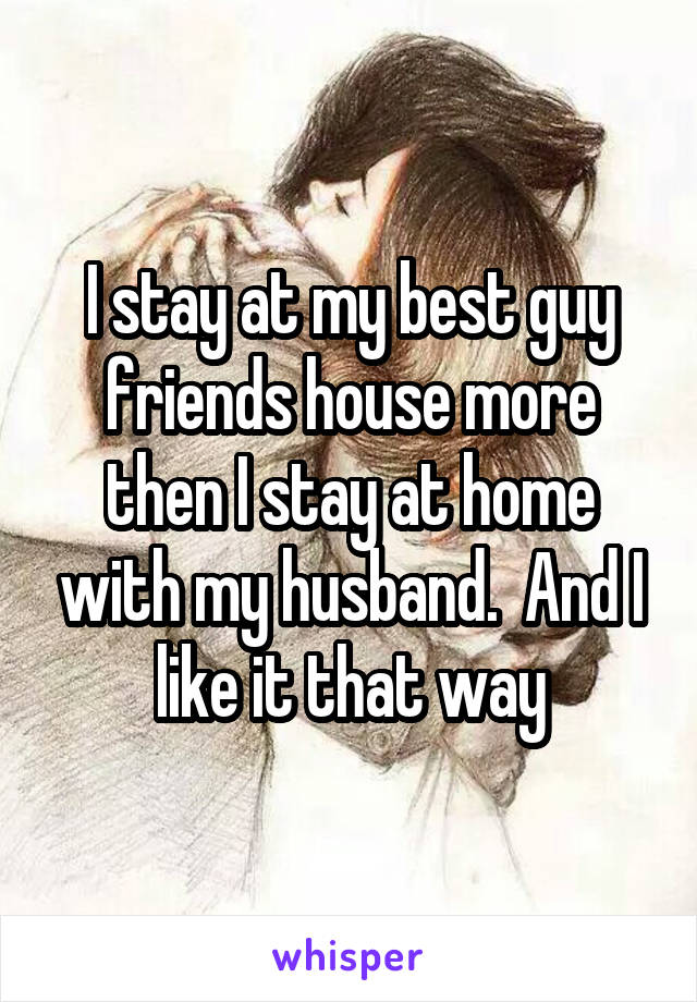 I stay at my best guy friends house more then I stay at home with my husband.  And I like it that way