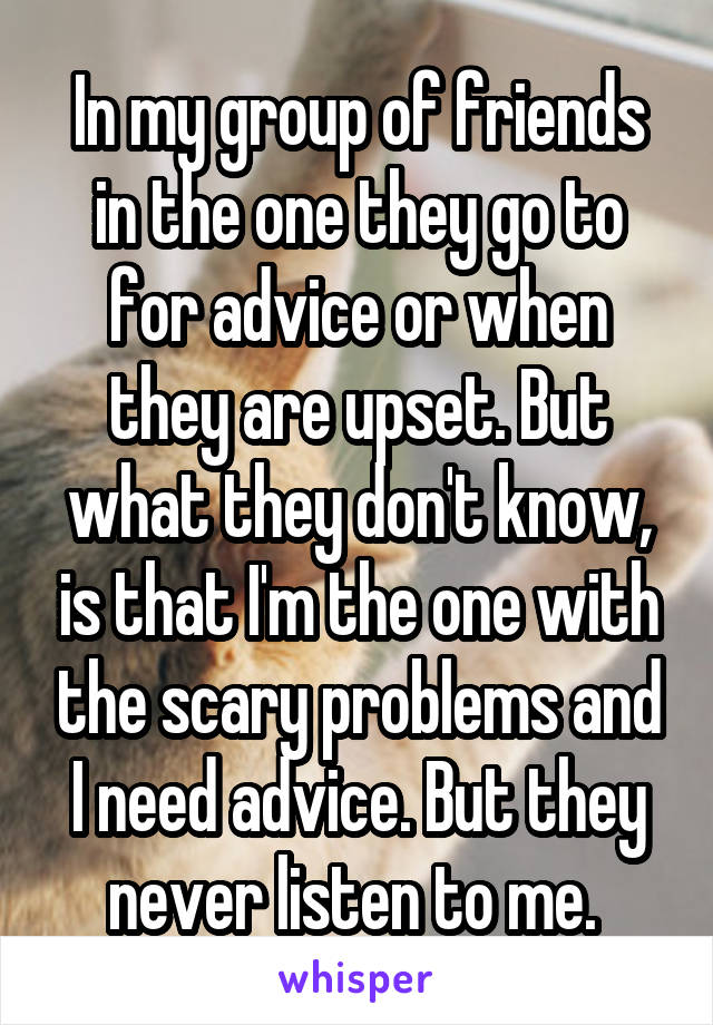 In my group of friends in the one they go to for advice or when they are upset. But what they don't know, is that I'm the one with the scary problems and I need advice. But they never listen to me. 