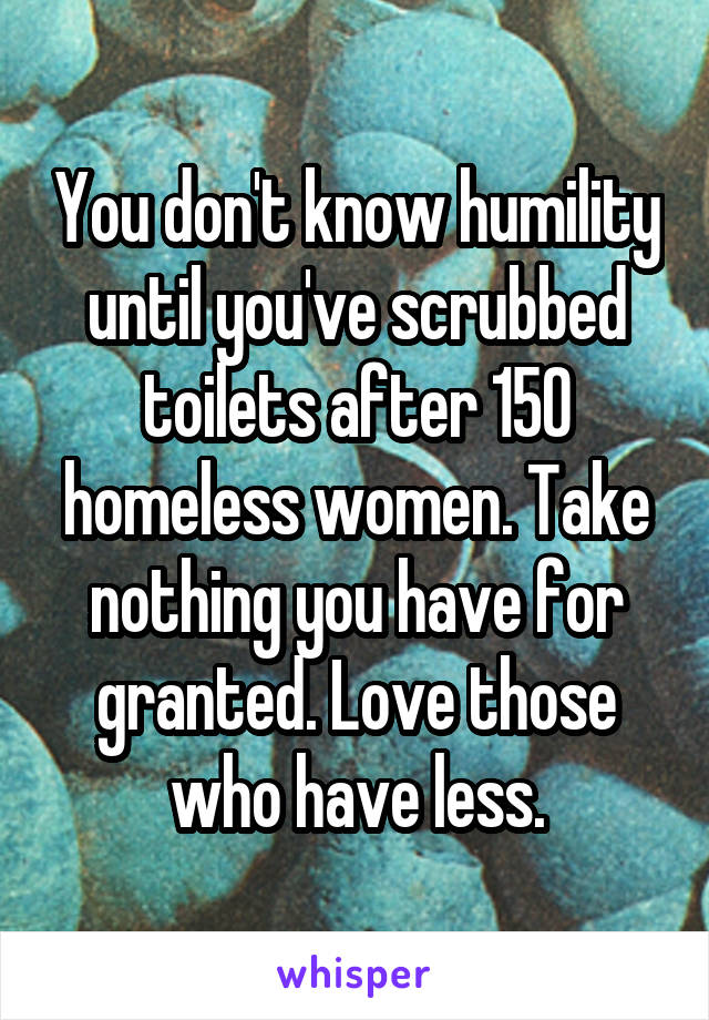 You don't know humility until you've scrubbed toilets after 150 homeless women. Take nothing you have for granted. Love those who have less.