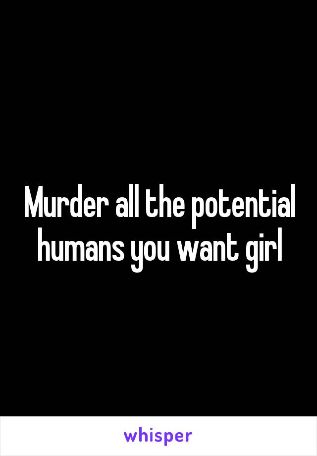 Murder all the potential humans you want girl