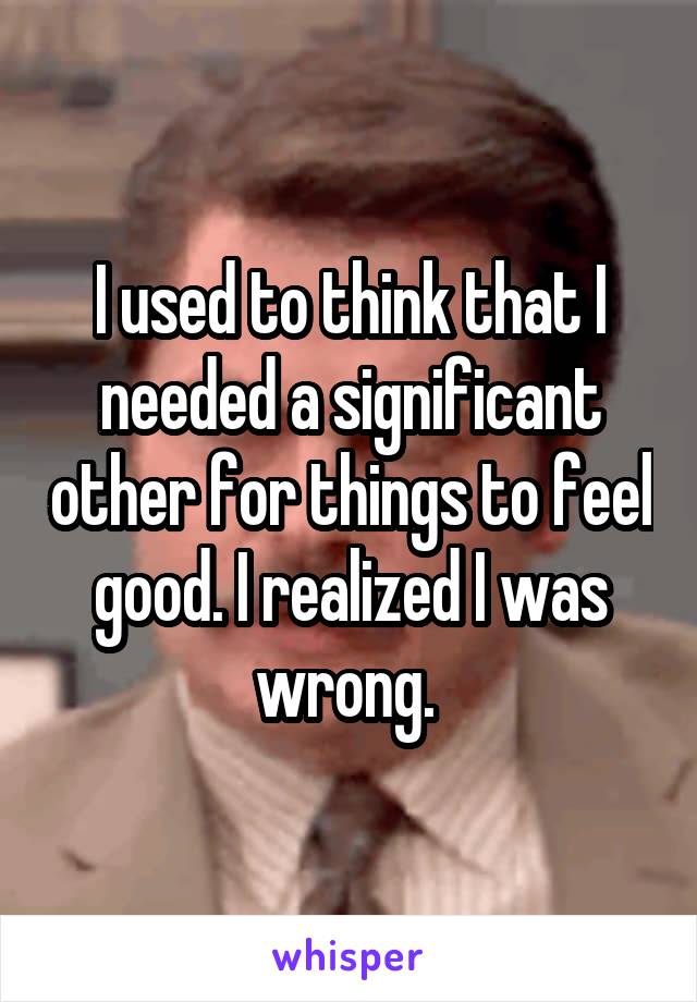 I used to think that I needed a significant other for things to feel good. I realized I was wrong. 