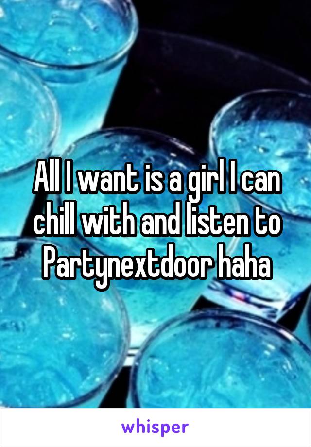 All I want is a girl I can chill with and listen to Partynextdoor haha