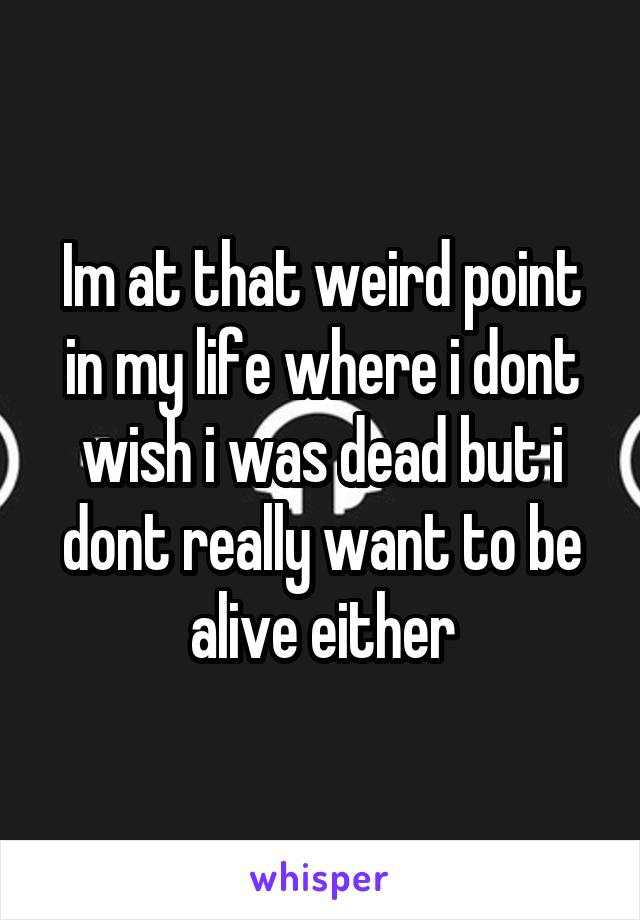 Im at that weird point in my life where i dont wish i was dead but i dont really want to be alive either