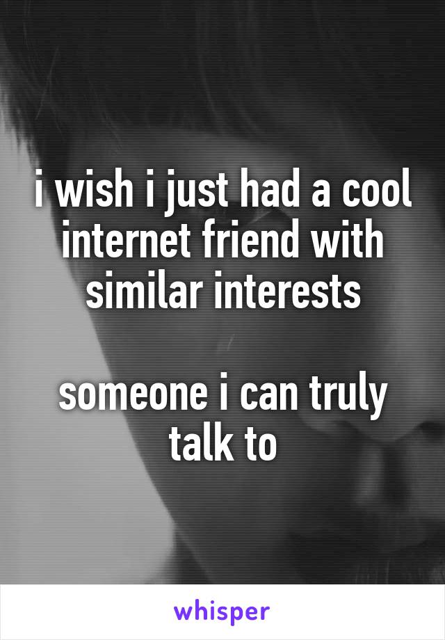 i wish i just had a cool internet friend with similar interests

someone i can truly talk to