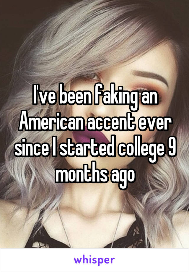 I've been faking an American accent ever since I started college 9 months ago