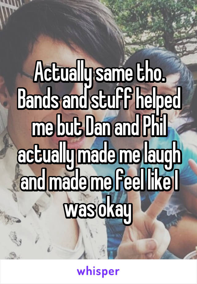 Actually same tho. Bands and stuff helped me but Dan and Phil actually made me laugh and made me feel like I was okay 