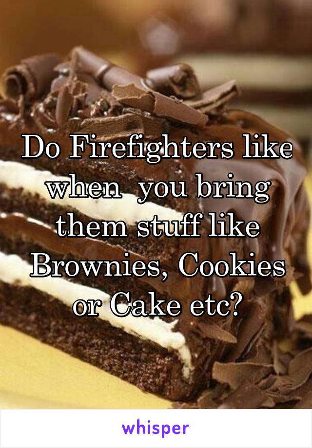 Do Firefighters like when  you bring them stuff like Brownies, Cookies or Cake etc?
