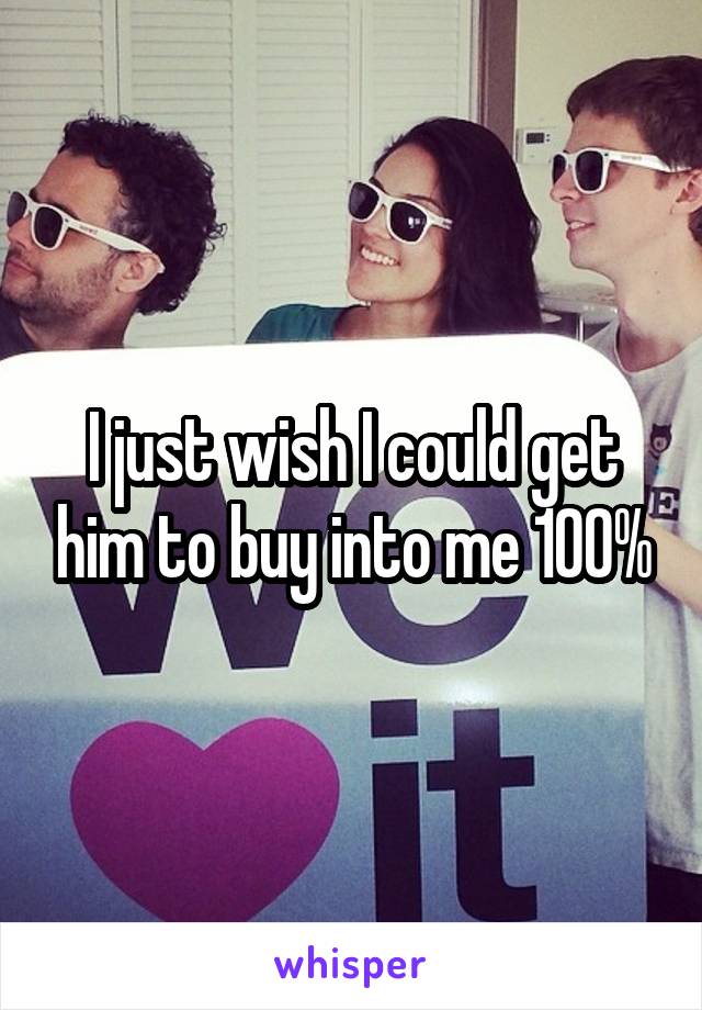 I just wish I could get him to buy into me 100%