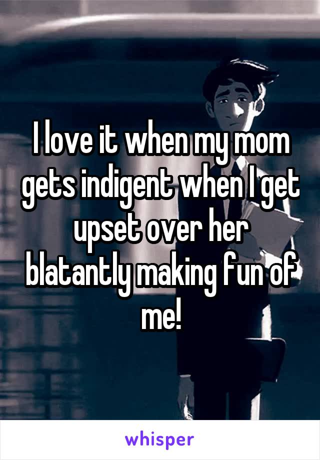 I love it when my mom gets indigent when I get upset over her blatantly making fun of me!
