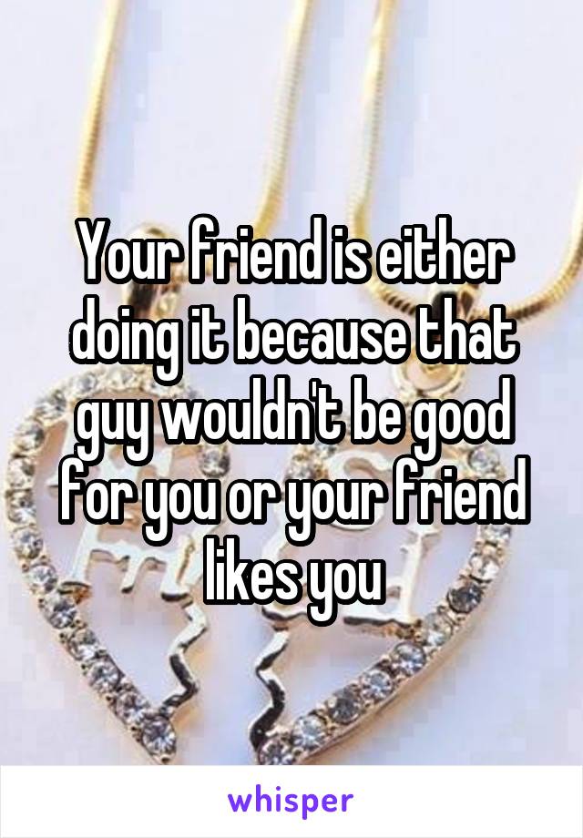 Your friend is either doing it because that guy wouldn't be good for you or your friend likes you
