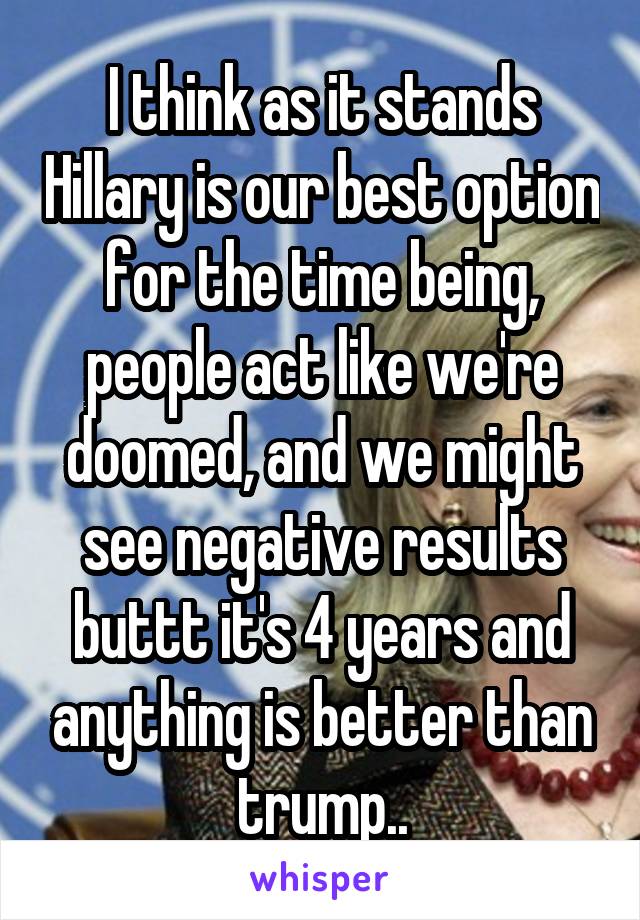 I think as it stands Hillary is our best option for the time being, people act like we're doomed, and we might see negative results buttt it's 4 years and anything is better than trump..
