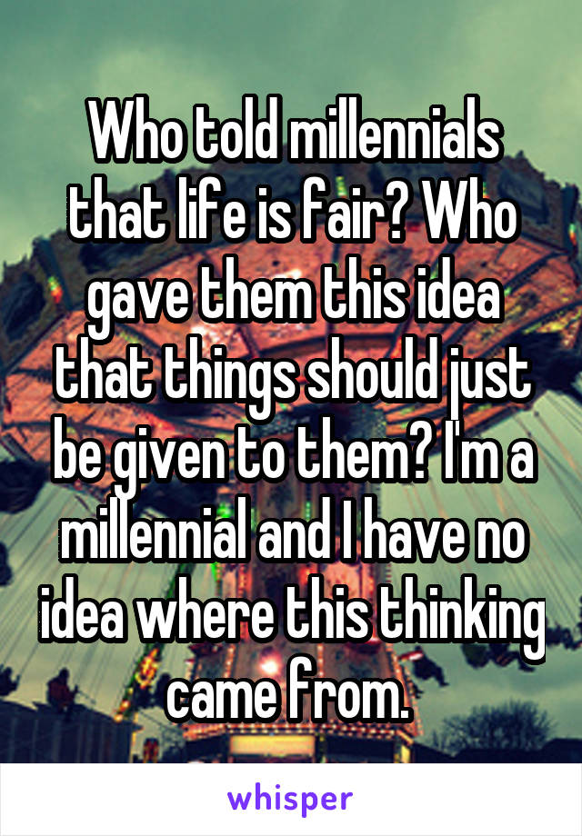 Who told millennials that life is fair? Who gave them this idea that things should just be given to them? I'm a millennial and I have no idea where this thinking came from. 