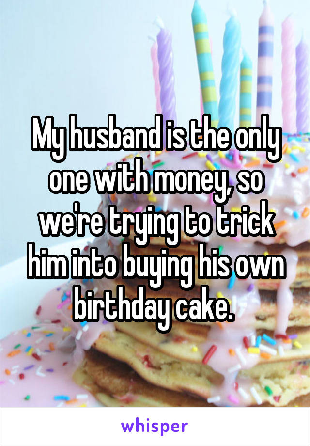 My husband is the only one with money, so we're trying to trick him into buying his own birthday cake. 