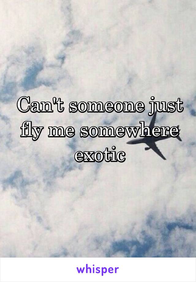 Can't someone just fly me somewhere exotic
